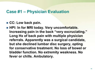 11
Case #1 – Physician Evaluation
 CC: Low back pain.
 HPI: In for MRI today. Very uncomfortable.
Increasing pain in the back “very excruciating.”
Long Hx of back pain with multiple physician
referrals. Apparently was a surgical candidate,
but she declined lumbar disc surgery, opting
for conservative treatment. No loss of bowel or
bladder function. No extremity weakness. No
fever or chills. Ambulatory.
 