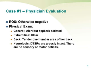 12
Case #1 – Physician Evaluation
 ROS: Otherwise negative
 Physical Exam:
 General: Alert but appears sedated
 Extremities: Clear
 Back: Tender over lumbar area of her back
 Neurologic: DTSRs are grossly intact. There
are no sensory or motor deficits.
 