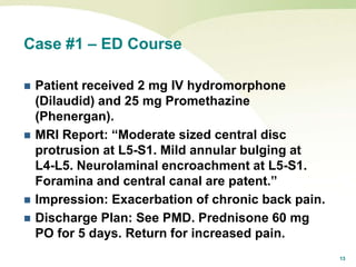 13
Case #1 – ED Course
 Patient received 2 mg IV hydromorphone
(Dilaudid) and 25 mg Promethazine
(Phenergan).
 MRI Report: “Moderate sized central disc
protrusion at L5-S1. Mild annular bulging at
L4-L5. Neurolaminal encroachment at L5-S1.
Foramina and central canal are patent.”
 Impression: Exacerbation of chronic back pain.
 Discharge Plan: See PMD. Prednisone 60 mg
PO for 5 days. Return for increased pain.
 