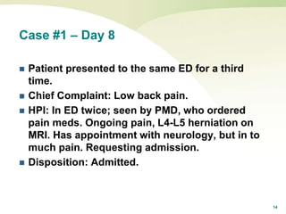 14
Case #1 – Day 8
 Patient presented to the same ED for a third
time.
 Chief Complaint: Low back pain.
 HPI: In ED twice; seen by PMD, who ordered
pain meds. Ongoing pain, L4-L5 herniation on
MRI. Has appointment with neurology, but in to
much pain. Requesting admission.
 Disposition: Admitted.
 