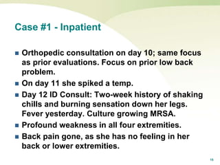 15
Case #1 - Inpatient
 Orthopedic consultation on day 10; same focus
as prior evaluations. Focus on prior low back
problem.
 On day 11 she spiked a temp.
 Day 12 ID Consult: Two-week history of shaking
chills and burning sensation down her legs.
Fever yesterday. Culture growing MRSA.
 Profound weakness in all four extremities.
 Back pain gone, as she has no feeling in her
back or lower extremities.
 