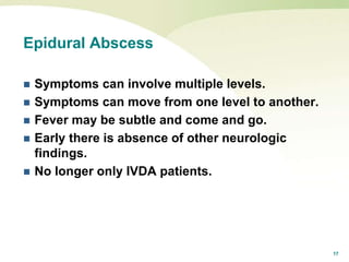 17
Epidural Abscess
 Symptoms can involve multiple levels.
 Symptoms can move from one level to another.
 Fever may be subtle and come and go.
 Early there is absence of other neurologic
findings.
 No longer only IVDA patients.
 