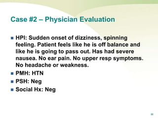 22
Case #2 – Physician Evaluation
 HPI: Sudden onset of dizziness, spinning
feeling. Patient feels like he is off balance and
like he is going to pass out. Has had severe
nausea. No ear pain. No upper resp symptoms.
No headache or weakness.
 PMH: HTN
 PSH: Neg
 Social Hx: Neg
 