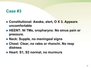 27
Case #3
 Constitutional: Awake, alert, O X 3. Appears
uncomfortable
 HEENT: Nl TMs, oropharynx. No sinus pain or
pressure.
 Neck: Supple, no meningeal signs
 Chest: Clear, no rales or rhonchi. No resp
distress
 Heart: S1, S2 normal, no murmurs
 