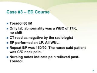 29
Case #3 – ED Course
 Toradol 60 IM
 Only lab abnormality was a WBC of 17K,
no shift
 CT read as negative by the radiologist
 EP performed an LP. All WNL.
 Repeat BP was 150/90. The nurse said patient
was C/O neck pain.
 Nursing notes indicate pain relieved post-
Toradol.
 