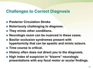 33
Challenges to Correct Diagnosis
 Posterior Circulation Stroke
 Notoriously challenging to diagnose.
 They mimic other conditions.
 Neurologic exam can be nuanced in these cases.
 Basilar occlusion syndromes present with
hypertonicity that can be spastic and mimic seizure.
 Time course is critical.
 History often does not direct you to the diagnosis.
 High index of suspicion in “bizarre” neurologic
presentations with any focal motor or ocular findings.
 