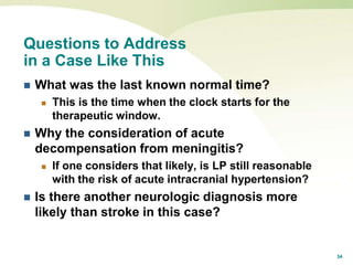 34
Questions to Address
in a Case Like This
 What was the last known normal time?
 This is the time when the clock starts for the
therapeutic window.
 Why the consideration of acute
decompensation from meningitis?
 If one considers that likely, is LP still reasonable
with the risk of acute intracranial hypertension?
 Is there another neurologic diagnosis more
likely than stroke in this case?
 