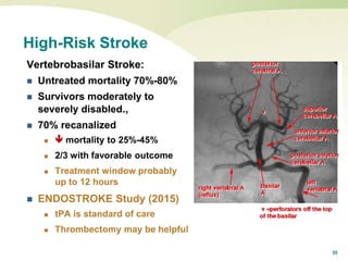 35
High-Risk Stroke
Vertebrobasilar Stroke:
 Untreated mortality 70%-80%
 Survivors moderately to
severely disabled.,
 70% recanalized
  mortality to 25%-45%
 2/3 with favorable outcome
 Treatment window probably
up to 12 hours
 ENDOSTROKE Study (2015)
 tPA is standard of care
 Thrombectomy may be helpful
 