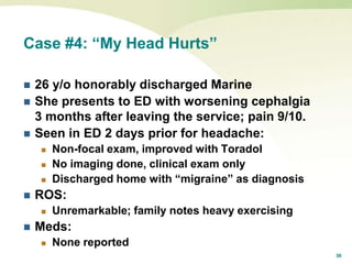 36
Case #4: “My Head Hurts”
 26 y/o honorably discharged Marine
 She presents to ED with worsening cephalgia
3 months after leaving the service; pain 9/10.
 Seen in ED 2 days prior for headache:
 Non-focal exam, improved with Toradol
 No imaging done, clinical exam only
 Discharged home with “migraine” as diagnosis
 ROS:
 Unremarkable; family notes heavy exercising
 Meds:
 None reported
 