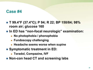 37
Case #4
 T 99.4°F (37.4°C); P 94; R 22; BP 150/84; 98%
room air; glucose 160
 In ED has “non-focal neurologic” examination:
 No photophobia / phonophobia
 Fundoscopy challenging
 Headache seems worse when supine
 Symptomatic treatment in ED:
 Toradol, Compazine, IVF
 Non-con head CT and screening labs
 