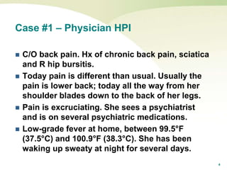 4
Case #1 – Physician HPI
 C/O back pain. Hx of chronic back pain, sciatica
and R hip bursitis.
 Today pain is different than usual. Usually the
pain is lower back; today all the way from her
shoulder blades down to the back of her legs.
 Pain is excruciating. She sees a psychiatrist
and is on several psychiatric medications.
 Low-grade fever at home, between 99.5°F
(37.5°C) and 100.9°F (38.3°C). She has been
waking up sweaty at night for several days.
 