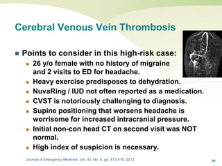 44
Cerebral Venous Vein Thrombosis
 Points to consider in this high-risk case:
 26 y/o female with no history of migraine
and 2 visits to ED for headache.
 Heavy exercise predisposes to dehydration.
 NuvaRing / IUD not often reported as a medication.
 CVST is notoriously challenging to diagnosis.
 Supine positioning that worsens headache is
worrisome for increased intracranial pressure.
 Initial non-con head CT on second visit was NOT
normal.
 High index of suspicion is necessary.
Journal of Emergency Medicine, Vol. 42, No. 4, pp. 413-416, 2012.
 
