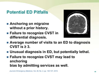 45
Potential ED Pitfalls
 Anchoring on migraine
without a prior history.
 Failure to recognize CVST in
differential diagnosis.
 Average number of visits to an ED to diagnosis
CVST is ≥ 3.
 Unusual diagnosis in ED, but potentially lethal.
 Failure to recognize CVST may lead to
anchoring
bias by admitting services as well.
Journal of Emergency Medicine, Vol. 28, No. 2, pp. 140-147, 2010.
 