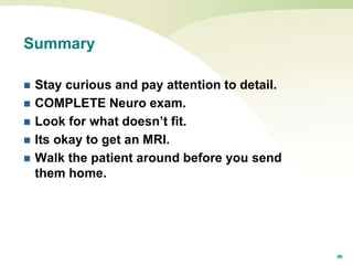 46
Summary
 Stay curious and pay attention to detail.
 COMPLETE Neuro exam.
 Look for what doesn’t fit.
 Its okay to get an MRI.
 Walk the patient around before you send
them home.
 