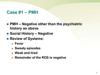 5
Case #1 – PMH
 PMH – Negative other than the psychiatric
history as above
 Social History – Negative
 Review of Systems:
 Fever
 Sweaty episodes
 Weak and tired
 Remainder of the ROS is negative
 