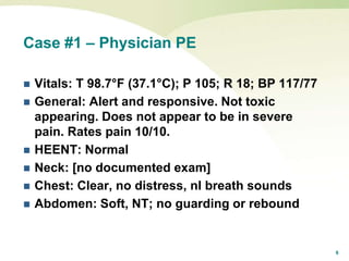 6
Case #1 – Physician PE
 Vitals: T 98.7°F (37.1°C); P 105; R 18; BP 117/77
 General: Alert and responsive. Not toxic
appearing. Does not appear to be in severe
pain. Rates pain 10/10.
 HEENT: Normal
 Neck: [no documented exam]
 Chest: Clear, no distress, nl breath sounds
 Abdomen: Soft, NT; no guarding or rebound
 