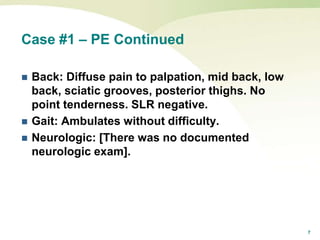 7
Case #1 – PE Continued
 Back: Diffuse pain to palpation, mid back, low
back, sciatic grooves, posterior thighs. No
point tenderness. SLR negative.
 Gait: Ambulates without difficulty.
 Neurologic: [There was no documented
neurologic exam].
 