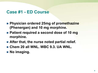 8
Case #1 - ED Course
 Physician ordered 25mg of promethazine
(Phenergan) and 10 mg morphine.
 Patient required a second dose of 10 mg
morphine.
 After that, the nurse noted partial relief.
 Chem 20 all WNL. WBC 9.3. UA WNL.
 No imaging.
 