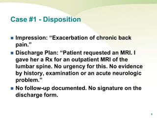 9
Case #1 - Disposition
 Impression: “Exacerbation of chronic back
pain.”
 Discharge Plan: “Patient requested an MRI. I
gave her a Rx for an outpatient MRI of the
lumbar spine. No urgency for this. No evidence
by history, examination or an acute neurologic
problem.”
 No follow-up documented. No signature on the
discharge form.
 