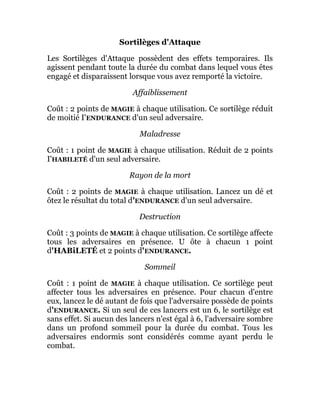 Sortilèges d'Attaque
Les Sortilèges d'Attaque possèdent des effets temporaires. Ils
agissent pendant toute la durée du combat dans lequel vous êtes
engagé et disparaissent lorsque vous avez remporté la victoire.
Affaiblissement
Coût : 2 points de MAGIE à chaque utilisation. Ce sortilège réduit
de moitié I'ENDURANCE d'un seul adversaire.
Maladresse
Coût : 1 point de MAGIE à chaque utilisation. Réduit de 2 points
I'HABILETÉ d'un seul adversaire.
Rayon de la mort
Coût : 2 points de MAGIE à chaque utilisation. Lancez un dé et
ôtez le résultat du total d'ENDURANCE d'un seul adversaire.
Destruction
Coût : 3 points de MAGIE à chaque utilisation. Ce sortilège affecte
tous les adversaires en présence. U ôte à chacun 1 point
d'HABiLETÉ et 2 points d'ENDURANCE.
Sommeil
Coût : 1 point de MAGIE à chaque utilisation. Ce sortilège peut
affecter tous les adversaires en présence. Pour chacun d'entre
eux, lancez le dé autant de fois que l'adversaire possède de points
d'ENDURANCE. Si un seul de ces lancers est un 6, le sortilège est
sans effet. Si aucun des lancers n'est égal à 6, l'adversaire sombre
dans un profond sommeil pour la durée du combat. Tous les
adversaires endormis sont considérés comme ayant perdu le
combat.
 