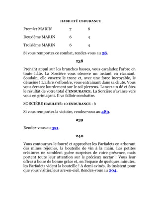 HABILETÉ ENDURANCE
Premier MARIN 7 6
Deuxième MARIN 6 4
Troisième MARIN 6 4
Si vous remportez ce combat, rendez-vous au 28.
238
Prenant appui sur les branches basses, vous escaladez l'arbre en
toute hâte. La Sorcière vous observe un instant en ricanant.
Soudain, elle enserre le tronc et, avec une force incroyable, le
déracine ! L'arbre s'effondre, vous entraînant dans sa chute. Vous
vous écrasez lourdement sur le sol pierreux. Lancez un dé et ôtez
le résultat de votre total d'ENDURANCE. La Sorcière s'avance vers
vous en grimaçant. Il va falloir combattre.
SORCIÈRE HABILETÉ: 10 ENDURANCE : 6
Si vous remportez la victoire, rendez-vous au 489.
239
Rendez-vous au 321.
240
Vous contournez le fourré et approchez les Farfadets en arborant
des mines réjouies, la bouteille de vin à la main. Les petites
créatures ne semblent guère surprises de votre présence, mais
portent toute leur attention sur le précieux nectar ! Vous leur
offrez à boire de bonne grâce et, en l'espace de quelques minutes,
les Farfadets vident la bouteille ! A demi avinés, ils insistent pour
que vous visitiez leur arc-en-ciel. Rendez-vous au 204.
 