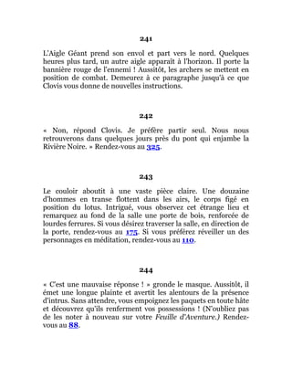 241
L'Aigle Géant prend son envol et part vers le nord. Quelques
heures plus tard, un autre aigle apparaît à l'horizon. Il porte la
bannière rouge de l'ennemi ! Aussitôt, les archers se mettent en
position de combat. Demeurez à ce paragraphe jusqu'à ce que
Clovis vous donne de nouvelles instructions.
242
« Non, répond Clovis. Je préfère partir seul. Nous nous
retrouverons dans quelques jours près du pont qui enjambe la
Rivière Noire. » Rendez-vous au 325.
243
Le couloir aboutit à une vaste pièce claire. Une douzaine
d'hommes en transe flottent dans les airs, le corps figé en
position du lotus. Intrigué, vous observez cet étrange lieu et
remarquez au fond de la salle une porte de bois, renforcée de
lourdes ferrures. Si vous désirez traverser la salle, en direction de
la porte, rendez-vous au 175. Si vous préférez réveiller un des
personnages en méditation, rendez-vous au 110.
244
« C'est une mauvaise réponse ! » gronde le masque. Aussitôt, il
émet une longue plainte et avertit les alentours de la présence
d'intrus. Sans attendre, vous empoignez les paquets en toute hâte
et découvrez qu'ils renferment vos possessions ! (N'oubliez pas
de les noter à nouveau sur votre Feuille d'Aventure.) Rendez-
vous au 88.
 