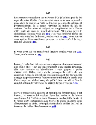 245
Les passeurs empochent vos 6 Pièces d'Or (n'oubliez pas de les
rayer de votre Feuille d'Aventure) et vous autorisent à prendre
place dans la barque. A l'aide de longues perches, ils s'éloignent
progressivement de la berge. Parvenus au milieu du lac, ils
arrêtent l'embarcation et exigent un supplément de 2 Pièces
d'Or, faute de quoi ils feront demi-tour. Allez-vous payez le
supplément (rendez-vous au 109 ? Si vous préférez tenter de
vous rendre maître du bateau, rendez-vous au 192. Vous pouvez
aussi quitter l'embarcation et poursuivre la traversée à la nage
(rendez-vous au 151).
246
Si vous avez tué ou transformé l'Hydre, rendez-vous au 416.
Sinon, rendez-vous au 115.
247
La mégère à la dent est ravie de votre réponse et minaude comme
une jeune fille ! Tout en vous gratifiant d'un sourire ravageur,
elle vous accorde sa bénédiction : vous gagnez 1 point
d'HABILETÉ. Hélas, votre choix provoque la colère de ses
consœurs ! Elles se jettent sur vous en poussant des hurlements
de rage. La première vous foudroie de son œil unique, tandis que
Clovis reçoit un violent coup de griffe ! Jetez un dé et ôtez le
résultat obtenu de votre total de MAGIE. Rendez-vous au 389.
248
Clovis s'empare de la cassette et manipule le fermoir mais, à cet
instant, la serrure lui explose dans les mains et le blesse
cruellement ! A l'intérieur, vous découvrez une bouteille de vin et
8 Pièces d'Or. Déterminez avec Clovis de quelle manière vous
allez partager ce butin. Vous quittez ensuite la tanière du Troll et
traversez la rivière. Rendez-vous au 418.
 