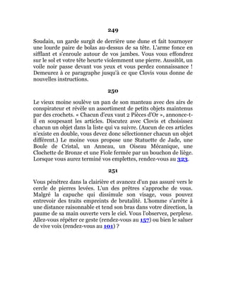249
Soudain, un garde surgit de derrière une dune et fait tournoyer
une lourde paire de bolas au-dessus de sa tête. L'arme fonce en
sifflant et s'enroule autour de vos jambes. Vous vous effondrez
sur le sol et votre tête heurte violemment une pierre. Aussitôt, un
voile noir passe devant vos yeux et vous perdez connaissance !
Demeurez à ce paragraphe jusqu'à ce que Clovis vous donne de
nouvelles instructions.
250
Le vieux moine soulève un pan de son manteau avec des airs de
conspirateur et révèle un assortiment de petits objets maintenus
par des crochets. « Chacun d'eux vaut 2 Pièces d'Or », annonce-t-
il en soupesant les articles. Discutez avec Clovis et choisissez
chacun un objet dans la liste qui va suivre. (Aucun de ces articles
n'existe en double, vous devez donc sélectionner chacun un objet
différent.) Le moine vous propose une Statuette de Jade, une
Boule de Cristal, un Anneau, un Oiseau Mécanique, une
Clochette de Bronze et une Fiole fermée par un bouchon de liège.
Lorsque vous aurez terminé vos emplettes, rendez-vous au 323.
251
Vous pénétrez dans la clairière et avancez d'un pas assuré vers le
cercle de pierres levées. L'un des prêtres s'approche de vous.
Malgré la capuche qui dissimule son visage, vous pouvez
entrevoir des traits empreints de brutalité. L'homme s'arrête à
une distance raisonnable et tend son bras dans votre direction, la
paume de sa main ouverte vers le ciel. Vous l'observez, perplexe.
Allez-vous répéter ce geste (rendez-vous au 157) ou bien le saluer
de vive voix (rendez-vous au 101) ?
 