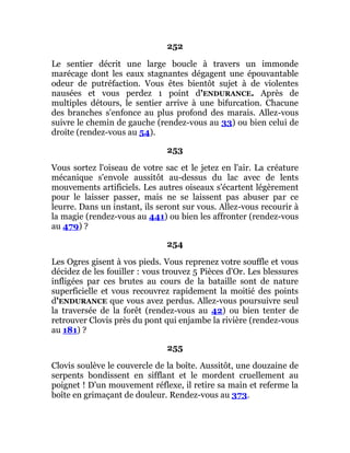 252
Le sentier décrit une large boucle à travers un immonde
marécage dont les eaux stagnantes dégagent une épouvantable
odeur de putréfaction. Vous êtes bientôt sujet à de violentes
nausées et vous perdez 1 point d'ENDURANCE. Après de
multiples détours, le sentier arrive à une bifurcation. Chacune
des branches s'enfonce au plus profond des marais. Allez-vous
suivre le chemin de gauche (rendez-vous au 33) ou bien celui de
droite (rendez-vous au 54).
253
Vous sortez l'oiseau de votre sac et le jetez en l'air. La créature
mécanique s'envole aussitôt au-dessus du lac avec de lents
mouvements artificiels. Les autres oiseaux s'écartent légèrement
pour le laisser passer, mais ne se laissent pas abuser par ce
leurre. Dans un instant, ils seront sur vous. Allez-vous recourir à
la magie (rendez-vous au 441) ou bien les affronter (rendez-vous
au 479) ?
254
Les Ogres gisent à vos pieds. Vous reprenez votre souffle et vous
décidez de les fouiller : vous trouvez 5 Pièces d'Or. Les blessures
infligées par ces brutes au cours de la bataille sont de nature
superficielle et vous recouvrez rapidement la moitié des points
d'ENDURANCE que vous avez perdus. Allez-vous poursuivre seul
la traversée de la forêt (rendez-vous au 42) ou bien tenter de
retrouver Clovis près du pont qui enjambe la rivière (rendez-vous
au 181) ?
255
Clovis soulève le couvercle de la boîte. Aussitôt, une douzaine de
serpents bondissent en sifflant et le mordent cruellement au
poignet ! D'un mouvement réflexe, il retire sa main et referme la
boîte en grimaçant de douleur. Rendez-vous au 373.
 