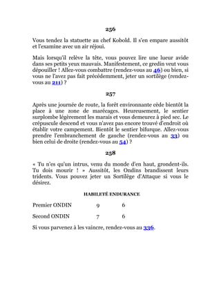 256
Vous tendez la statuette au chef Kobold. Il s'en empare aussitôt
et l'examine avec un air réjoui.
Mais lorsqu'il relève la tête, vous pouvez lire une lueur avide
dans ses petits yeux mauvais. Manifestement, ce gredin veut vous
dépouiller ! Allez-vous combattre (rendez-vous au 46) ou bien, si
vous ne l'avez pas fait précédemment, jeter un sortilège (rendez-
vous au 211) ?
257
Après une journée de route, la forêt environnante cède bientôt la
place à une zone de marécages. Heureusement, le sentier
surplombe légèrement les marais et vous demeurez à pied sec. Le
crépuscule descend et vous n'avez pas encore trouvé d'endroit où
établir votre campement. Bientôt le sentier bifurque. Allez-vous
prendre l'embranchement de gauche (rendez-vous au 33) ou
bien celui de droite (rendez-vous au 54) ?
258
« Tu n'es qu'un intrus, venu du monde d'en haut, grondent-ils.
Tu dois mourir ! » Aussitôt, les Ondins brandissent leurs
tridents. Vous pouvez jeter un Sortilège d'Attaque si vous le
désirez.
HABILETÉ ENDURANCE
Premier ONDIN 9 6
Second ONDIN 7 6
Si vous parvenez à les vaincre, rendez-vous au 336.
 