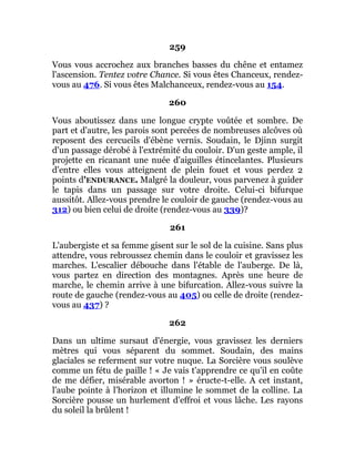259
Vous vous accrochez aux branches basses du chêne et entamez
l'ascension. Tentez votre Chance. Si vous êtes Chanceux, rendez-
vous au 476. Si vous êtes Malchanceux, rendez-vous au 154.
260
Vous aboutissez dans une longue crypte voûtée et sombre. De
part et d'autre, les parois sont percées de nombreuses alcôves où
reposent des cercueils d'ébène vernis. Soudain, le Djinn surgit
d'un passage dérobé à l'extrémité du couloir. D'un geste ample, il
projette en ricanant une nuée d'aiguilles étincelantes. Plusieurs
d'entre elles vous atteignent de plein fouet et vous perdez 2
points d'ENDURANCE. Malgré la douleur, vous parvenez à guider
le tapis dans un passage sur votre droite. Celui-ci bifurque
aussitôt. Allez-vous prendre le couloir de gauche (rendez-vous au
312) ou bien celui de droite (rendez-vous au 339)?
261
L'aubergiste et sa femme gisent sur le sol de la cuisine. Sans plus
attendre, vous rebroussez chemin dans le couloir et gravissez les
marches. L'escalier débouche dans l'étable de l'auberge. De là,
vous partez en direction des montagnes. Après une heure de
marche, le chemin arrive à une bifurcation. Allez-vous suivre la
route de gauche (rendez-vous au 405) ou celle de droite (rendez-
vous au 437) ?
262
Dans un ultime sursaut d'énergie, vous gravissez les derniers
mètres qui vous séparent du sommet. Soudain, des mains
glaciales se referment sur votre nuque. La Sorcière vous soulève
comme un fétu de paille ! « Je vais t'apprendre ce qu'il en coûte
de me défier, misérable avorton ! » éructe-t-elle. A cet instant,
l'aube pointe à l'horizon et illumine le sommet de la colline. La
Sorcière pousse un hurlement d'effroi et vous lâche. Les rayons
du soleil la brûlent !
 