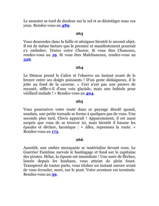 Le monstre se tord de douleur sur le sol et se désintègre sous vos
yeux. Rendez-vous au 489.
263
Vous descendez dans la faille et atteignez bientôt le second objet.
Il est de même facture que le premier et manifestement pourrait
s'y emboîter. Tentez votre Chance. Si vous êtes Chanceux,
rendez-vous au 19. Si vous êtes Malchanceux, rendez-vous au
326.
264
Le Démon prend le Calice et l'observe un instant avant de le
broyer entre ses doigts puissants ! D'un geste dédaigneux, il le
jette au fond de la caverne. « Ceci n'est pas une preuve de
royauté, siffle-t-il d'une voix glaciale, mais une babiole pour
vieillard malade ! » Rendez-vous au 404.
265
Vous poursuivez votre route dans ce paysage désolé quand,
soudain, une petite tornade se forme à quelques pas de vous. Une
seconde plus tard, Clovis apparaît ! Apparemment, il est aussi
surpris que vous de se trouver ici, mais bientôt il hausse les
épaules et déclare, laconique : « Allez, reprenons la route. »
Rendez-vous au 173.
266
Aussitôt, une ombre menaçante se matérialise devant vous. Le
Guerrier Fantôme survole le bastingage et fond sur le capitaine
des pirates. Hélas, la riposte est immédiate ! Une nuée de flèches,
lancée depuis les haubans, vous atteint de plein fouet.
Transpercé de toutes parts, vous titubez un instant encore avant
de vous écrouler, mort, sur le pont. Votre aventure est terminée.
Rendez-vous au 39.
 