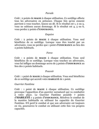 Parade
Coût : 2 points de MAGIE à chaque utilisation. Ce sortilège affecte
tous les adversaires en présence. Chaque fois qu'un ennemi
parvient à vous toucher, lancez un dé. Si le résultat est 1, 2 ou 3,
vous ne subissez aucun dommage. Si le résultat est 4, 5 ou 6,
vous perdez 2 points d'ENDURANCE.
Esquive
Coût : 2 points de MAGIE à chaque utilisation. Vous seul
bénéficiez de ce sortilège. Lorsque vous êtes touché par un
adversaire, vous ne perdez que 1 point d'ENDURANCE au lieu des
2 points habituels.
Force
Coût : 2 points de MAGIE à chaque utilisation. Vous seul
bénéficiez de ce sortilège. Lorsque vous touchez un adversaire,
vous lui infligez un dommage accru de 3 points d'ENDURANCE au
lieu des 2 points habituels.
Pouvoir
Coût : 1 point de MAGIE à chaque utilisation. Vous seul bénéficiez
de ce sortilège qui accroît votre HABILETÉ de 1 point.
Guerrier Fantôme
Coût : 1 point de MAGIE à chaque utilisation. Ce sortilège
provoque l'apparition d'un guerrier surnaturel qui va combattre
à votre place. Le Guerrier Fantôme possède 7 points
d'HABiLETÉ c 4 points d'ENDURANCE. Résolvez le combat de
la manière habituelle en utilisant les capacités du Guerrier
Fantôme. S'il perd le combat et que son adversaire est toujours
en vie, poursuivez le combat en utilisant cette fois vos propres
capacités.
 