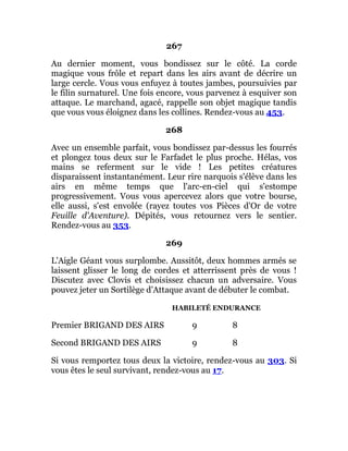 267
Au dernier moment, vous bondissez sur le côté. La corde
magique vous frôle et repart dans les airs avant de décrire un
large cercle. Vous vous enfuyez à toutes jambes, poursuivies par
le filin surnaturel. Une fois encore, vous parvenez à esquiver son
attaque. Le marchand, agacé, rappelle son objet magique tandis
que vous vous éloignez dans les collines. Rendez-vous au 453.
268
Avec un ensemble parfait, vous bondissez par-dessus les fourrés
et plongez tous deux sur le Farfadet le plus proche. Hélas, vos
mains se referment sur le vide ! Les petites créatures
disparaissent instantanément. Leur rire narquois s'élève dans les
airs en même temps que l'arc-en-ciel qui s'estompe
progressivement. Vous vous apercevez alors que votre bourse,
elle aussi, s'est envolée (rayez toutes vos Pièces d'Or de votre
Feuille d'Aventure). Dépités, vous retournez vers le sentier.
Rendez-vous au 353.
269
L'Aigle Géant vous surplombe. Aussitôt, deux hommes armés se
laissent glisser le long de cordes et atterrissent près de vous !
Discutez avec Clovis et choisissez chacun un adversaire. Vous
pouvez jeter un Sortilège d'Attaque avant de débuter le combat.
HABILETÉ ENDURANCE
Premier BRIGAND DES AIRS 9 8
Second BRIGAND DES AIRS 9 8
Si vous remportez tous deux la victoire, rendez-vous au 303. Si
vous êtes le seul survivant, rendez-vous au 17.
 