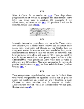 270
Dites à Clovis de se rendre au 270. Vous disparaissez
progressivement et reculez de quelques pas, abandonnant votre
frère aux prises avec la créature. S'il succombe à cet
affrontement, rendez-vous au 497. S'il parvient à vaincre le
monstre, rendez-vous au 202.
271
Le sentier descend en pente douce vers une vallée. Vous avancez
avec prudence, car la roche s'effrite sous vos pas. Au détour d'une
paroi, votre progression est bloquée par un éboulis. Tout en
maugréant contre le mauvais sort, vous escaladez les gravats,
mais le terrain se dérobe et vous êtes emporté en contrebas. Fort
heureusement, votre chute est sans gravité et vous ne souffrez
que de légères contusions. Vous perdez quand même 1 point
d'ENDURANCE. Vous poursuivez votre route dans la vallée et
atteignez une bifurcation. Allez-vous emprunter le chemin de
gauche (rendez-vous au 342) ou bien celui de droite (rendez-
vous au 153) ?
272
Vous plongez votre regard dans les yeux vides de l'enfant. Vous
vous voyez brusquement en équilibre instable sur un pont de
pierre qui surplombe un torrent de lave ! Soudain, le pont
s'écroule et vous entraîne vers le magma en fusion.
L'hallucination cesse et l'enfant de la mort recule vers son père.
Rendez-vous au 496.
 