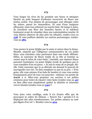273
Vous longez les rives du lac pendant une heure et atteignez
bientôt un petit bosquet d'arbustes recouverts de fleurs aux
teintes acides. Une dizaine de personnages sont allongés entre
les arbres, parmi les immondices. Ils sont d'une maigreur
effrayante, mais tous arborent un sourire béat. De temps à autre,
ils arrachent une fleur des branches basses et la mâchent
lentement avant de retomber dans une contemplation muette. Si
vous désirez observer de plus près les arbustes, rendez-vous au
358. Si vous préférez aborder ces curieux personnages, rendez-
vous au 382.
274
Vous prenez la jeune Sylphe par la main et entrez dans la danse.
Bientôt, emporté par l'allégresse communicative de ces petits
êtres, vous entraînez votre partenaire dans une ronde effrénée.
Hélas, la couronne de fleurs tombe de sa tête et termine sa
course sous le talon de votre botte ! Aussitôt, une clameur déçue
parcourt l'assistance. La jeune Sylphe recule de quelques pas et
vous considère d'un air grave. « Je suis la reine de ce peuple, dit-
elle. Cette couronne que tu as détruite me donnait le pouvoir de
sauvegarder nos vies. Tu dois remplacer ce que tu as pris. » D'un
geste, elle vous entoure d'un halo de lumière et vous vous sentez
brusquement privé de tous vos pouvoirs : réduisez vos points de
MAGIE à 0. Allez-vous proposer vos services à ces petites
créatures pour tenter de réparer votre faute (rendez-vous au 45)
ou bien allez-vous simplement quitter la clairière et retourner
vers le chemin (rendez-vous au 340) ?
275
Vous jetez votre sortilège, mais il n'a d'autre effet que de
provoquer la colère du Démon. « Pauvre fou ! gronde-t-il en
déployant des ailes membraneuses. Tes petites astuces ne sont
pas dignes d'un roi ! » Rendez-vous au 404.
 