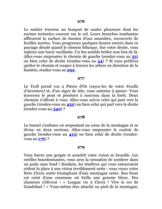 276
Le sentier traverse un bosquet de saules pleureurs dont les
racines torturées courent sur le sol. Leurs branches tombantes
affleurent la surface de bassins d'eau saumâtre, recouverts de
feuilles mortes. Vous progressez quelques heures encore dans ce
paysage désolé quand le chemin bifurque. Sur votre droite, vous
repérez une lueur vacillante. Un feu semble brûler non loin de là.
Allez-vous emprunter le chemin de gauche (rendez-vous au 33)
ou bien celui de droite (rendez-vous au 54) ? Si vous préférez
quitter le chemin et couper à travers les arbres en direction de la
lumière, rendez-vous au 292.
277
Le Troll prend vos 2 Pièces d'Or (rayez-les de votre Feuille
d'Aventure) et, d'un signe de tête, vous autorise à passer. Vous
traversez le pont et pénétrez à nouveau dans la forêt. Deux
chemins s'offrent à vous. Allez-vous suivre celui qui part vers la
gauche (rendez-vous au 432) ou bien celui qui part vers la droite
(rendez-vous au 340) ?
278
Le tunnel s'enfonce en serpentant au cœur de la montagne et se
divise en deux sections. Allez-vous emprunter le couloir de
gauche (rendez-vous au 413) ou bien celui de droite (rendez-
vous au 176) ?
279
Vous buvez une gorgée et aussitôt votre vision se brouille. Les
oreilles bourdonnantes, vous avez la sensation de sombrer dans
un puits sans fond ! Soudain, les ténèbres qui vous entouraient
cèdent la place à une vision terriblement nette : vous voyez votre
frère Clovis sortir triomphant d'une montagne noire. Son front
est ceint d'une couronne où brille une gemme bleue. Des
clameurs s'élèvent : « Longue vie à Clovis ! Vive le roi de
Gundobad ! » Vous-même êtes attaché au pied de la montagne,
 