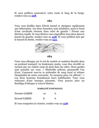 Si vous préférez poursuivre votre route le long de la berge,
rendez-vous au 398.
283
Vous vous faufilez dans l'étroit tunnel et atteignez rapidement
une bifurcation. Les deux branches sont similaires, mais le bruit
d'une cavalcade résonne dans celui de gauche ! Prenez une
décision rapide. Si vous désirez vous engouffrer tous deux dans le
tunnel de gauche, rendez-vous au 438. Si vous préférez fuir par
le tunnel de droite, rendez-vous au 343.
284
Vous vous allongez sur le sol du couloir et sombrez bientôt dans
un profond sommeil. Le lendemain matin, vous êtes réveillé en
sursaut par un violent coup de pied dans les côtes. Deux gardes
sont penchés sur vous. « Misérable poltron, grommelle l'un
d'eux. Comment oses-tu te prétendre de sang royal et refuser
l'hospitalité de notre souverain. Tu mourras pour cet affront ! »
Les deux hommes brandissent leurs hallebardes. Vous vous
redressez d'une brusque pirouette. Vous pouvez jeter un
Sortilège d'Attaque si vous le désirez.
HABILETÉ ENDURANCE
Premier GARDE 10 6
Second GARDE 8 6
Si vous remportez la victoire, rendez-vous au 338.
 