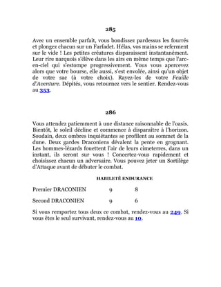285
Avec un ensemble parfait, vous bondissez pardessus les fourrés
et plongez chacun sur un Farfadet. Hélas, vos mains se referment
sur le vide ! Les petites créatures disparaissent instantanément.
Leur rire narquois s'élève dans les airs en même temps que l'arc-
en-ciel qui s'estompe progressivement. Vous vous apercevez
alors que votre bourse, elle aussi, s'est envolée, ainsi qu'un objet
de votre sac (à votre choix). Rayez-les de votre Feuille
d'Aventure. Dépités, vous retournez vers le sentier. Rendez-vous
au 353.
286
Vous attendez patiemment à une distance raisonnable de l'oasis.
Bientôt, le soleil décline et commence à disparaître à l'horizon.
Soudain, deux ombres inquiétantes se profilent au sommet de la
dune. Deux gardes Draconiens dévalent la pente en grognant.
Les hommes-lézards fouettent l'air de leurs cimeterres, dans un
instant, ils seront sur vous ! Concertez-vous rapidement et
choisissez chacun un adversaire. Vous pouvez jeter un Sortilège
d'Attaque avant de débuter le combat.
HABILETÉ ENDURANCE
Premier DRACONIEN 9 8
Second DRACONIEN 9 6
Si vous remportez tous deux ce combat, rendez-vous au 249. Si
vous êtes le seul survivant, rendez-vous au 10.
 