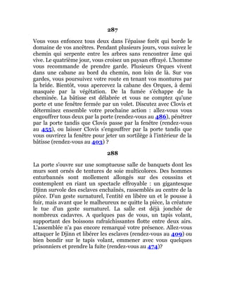 287
Vous vous enfoncez tous deux dans l'épaisse forêt qui borde le
domaine de vos ancêtres. Pendant plusieurs jours, vous suivez le
chemin qui serpente entre les arbres sans rencontrer âme qui
vive. Le quatrième jour, vous croisez un paysan effrayé. L'homme
vous recommande de prendre garde. Plusieurs Orques vivent
dans une cabane au bord du chemin, non loin de là. Sur vos
gardes, vous poursuivez votre route en tenant vos montures par
la bride. Bientôt, vous apercevez la cabane des Orques, à demi
masquée par la végétation. De la fumée s'échappe de la
cheminée. La bâtisse est délabrée et vous ne comptez qu'une
porte et une fenêtre fermée par un volet. Discutez avec Clovis et
déterminez ensemble votre prochaine action : allez-vous vous
engouffrer tous deux par la porte (rendez-vous au 486), pénétrer
par la porte tandis que Clovis passe par la fenêtre (rendez-vous
au 455), ou laisser Clovis s'engouffrer par la porte tandis que
vous ouvrirez la fenêtre pour jeter un sortilège à l'intérieur de la
bâtisse (rendez-vous au 403) ?
288
La porte s'ouvre sur une somptueuse salle de banquets dont les
murs sont ornés de tentures de soie multicolores. Des hommes
enturbannés sont mollement allongés sur des coussins et
contemplent en riant un spectacle effroyable : un gigantesque
Djinn survole des esclaves enchaînés, rassemblés au centre de la
pièce. D'un geste surnaturel, l'entité en libère un et le pousse à
fuir, mais avant que le malheureux ne quitte la pièce, la créature
le tue d'un geste surnaturel. La salle est déjà jonchée de
nombreux cadavres. A quelques pas de vous, un tapis volant,
supportant des boissons rafraîchissantes flotte entre deux airs.
L'assemblée n'a pas encore remarqué votre présence. Allez-vous
attaquer le Djinn et libérer les esclaves (rendez-vous au 409) ou
bien bondir sur le tapis volant, emmener avec vous quelques
prisonniers et prendre la fuite (rendez-vous au 474)?
 