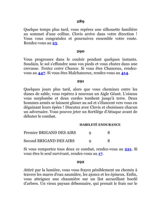 289
Quelque temps plus tard, vous repérez une silhouette familière
au sommet d'une colline. Clovis arrive dans votre direction !
Vous vous congratulez et poursuivez ensemble votre route.
Rendez-vous au 25.
290
Vous progressez dans le couloir pendant quelques instants.
Soudain, le sol s'effondre sous vos pieds et vous chutez dans une
crevasse. Tentez votre Chance. Si vous êtes Chanceux, rendez-
vous au 447. Si vous êtes Malchanceux, rendez-vous au 414.
291
Quelques jours plus tard, alors que vous cheminez entre les
dunes de sable, vous repérez à nouveau un Aigle Géant. L'oiseau
vous surplombe et deux cordes tombent jusqu'à terre. Deux
hommes armés se laissent glisser au sol et s'élancent vers vous en
dégainant leurs épées ! Discutez avec Clovis et choisissez chacun
un adversaire. Vous pouvez jeter un Sortilège d'Attaque avant de
débuter le combat.
HABILETÉ ENDURANCE
Premier BRIGAND DES AIRS 9 8
Second BRIGAND DES AIRS 9 8
Si vous remportez tous deux ce combat, rendez-vous au 221. Si
vous êtes le seul survivant, rendez-vous au 17.
292
Attiré par la lumière, vous vous frayez péniblement un chemin à
travers les mares d'eau saumâtre, les ajoncs et les épineux. Enfin,
vous atteignez une chaumière sur un îlot accueillant bordé
d'arbres. Un vieux paysan débonnaire, qui prenait le frais sur le
 
