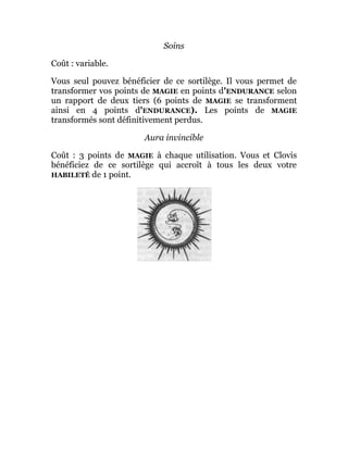 Soins
Coût : variable.
Vous seul pouvez bénéficier de ce sortilège. Il vous permet de
transformer vos points de MAGIE en points d'ENDURANCE selon
un rapport de deux tiers (6 points de MAGIE se transforment
ainsi en 4 points d'ENDURANCE). Les points de MAGIE
transformés sont définitivement perdus.
Aura invincible
Coût : 3 points de MAGIE à chaque utilisation. Vous et Clovis
bénéficiez de ce sortilège qui accroît à tous les deux votre
HABILETÉ de 1 point.
 