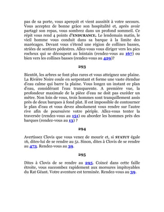 pas de sa porte, vous aperçoit et vient aussitôt à votre secours.
Vous acceptez de bonne grâce son hospitalité et, après avoir
partagé son repas, vous sombrez dans un profond sommeil. Ce
répit vous rend 4 points d'ENDURANCE. Le lendemain matin, le
vieil homme vous conduit dans sa barque à la limite des
marécages. Devant vous s'étend une région de collines basses,
striées de sentiers pédestres. Allez-vous vous diriger vers les pics
rocheux qui se découpent au lointain (rendez-vous au 167) ou
bien vers les collines basses (rendez-vous au 429)?
293
Bientôt, les arbres se font plus rares et vous atteignez une plaine.
La Rivière Noire coule en serpentant et forme une vaste étendue
d'eau calme qui barre la plaine. Vous longez un instant ce plan
d'eau, considérant l'eau transparente. A première vue, la
profondeur maximale de la pièce d'eau ne doit pas excéder un
mètre. Non loin de vous, trois hommes sont tranquillement assis
près de deux barques à fond plat. Il est impossible de contourner
le plan d'eau et vous devez absolument vous rendre sur l'autre
rive afin de poursuivre votre périple. Allez-vous tenter la
traversée (rendez-vous au 151) ou aborder les hommes près des
barques (rendez-vous au 13) ?
294
Avertissez Clovis que vous venez de mourir et, si STATUT égale
16, dites-lui de se rendre au 51. Sinon, dites à Clovis de se rendre
au 473. Rendez-vous au 39.
295
Dites à Clovis de se rendre au 295. Coincé dans cette faille
étroite, vous succombez rapidement aux morsures impitoyables
du Rat Géant. Votre aventure est terminée. Rendez-vous au 39.
 