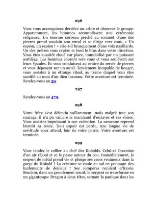 296
Vous vous accroupissez derrière un arbre et observez le groupe.
Apparemment, les hommes accomplissent une cérémonie
religieuse. Un énorme corbeau perché au sommet d'une des
pierres prend soudain son envol et se dirige vers vous. « Un
espion, un espion ! » crie-t-il brusquement d'une voix nasillarde.
Un des prêtres vous repère et tend le bras dans votre direction.
Vous êtes aussitôt cloué sur place, immobilisé par un puissant
sortilège. Les hommes courent vers vous et vous soulèvent sur
leurs épaules. Ils vous conduisent au centre du cercle de pierres
et vous déposent sur un autel. Totalement incapable de bouger,
vous assistez à un étrange rituel, au terme duquel vous êtes
sacrifié au nom d'un dieu inconnu. Votre aventure est terminée.
Rendez-vous au 39.
297
Rendez-vous au 479.
298
Votre frère s'est défendu vaillamment, mais malgré tout son
courage, il n'a pu vaincre le marchand d'esclaves et ses sbires.
Vous assistez impuissant à son exécution. La caravane reprend
bientôt sa route. Tout espoir est perdu, une longue vie de
servitude vous attend, loin de votre patrie. Votre aventure est
terminée.
299
Vous tendez le collier au chef des Kobolds. Celui-ci l'examine
d'un air réjoui et se le passe autour du cou. Immédiatement, le
serpent de métal prend vie et plonge ses crocs venimeux dans la
gorge du Kobold ! La créature se roule au sol en poussant des
hurlements de douleur ! Ses compères reculent effrayés.
Soudain, dans un grondement sourd, le serpent se transforme en
un gigantesque Dragon à deux têtes, semant la panique dans les
 