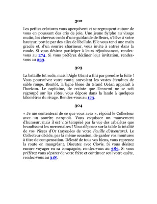 302
Les petites créatures vous aperçoivent et se regroupent autour de
vous en poussant des cris de joie. Une jeune Sylphe au visage
mutin, les cheveux ornés d'une guirlande de fleurs, s'élève à votre
hauteur, portée par des ailes de libellule. Elle vous tend une main
gracile et, d'un sourire charmeur, vous invite à entrer dans la
ronde. Si vous désirez participer à leurs réjouissances, rendez-
vous au 274. Si vous préférez décliner leur invitation, rendez-
vous au 233.
303
La bataille fut rude, mais l'Aigle Géant a fini par prendre la fuite !
Vous poursuivez votre route, survolant les vastes étendues de
sable rouge. Bientôt, la ligne bleue du Grand Océan apparaît à
l'horizon. Le capitaine, de crainte que l'ennemi ne se soit
regroupé sur les côtes, vous dépose dans la lande à quelques
kilomètres du rivage. Rendez-vous au 173.
304
« Je me contenterai de ce que vous avez », répond le Collecteur
avec un sourire narquois. Vous esquissez un mouvement
d'humeur, mais il est vite tempéré par la vue des arbalètes que
brandissent les mercenaires ! Vous déposez sur la table la totalité
de vos Pièces d'Or (rayez-les de votre Feuille d'Aventure). Le
Collecteur décide, par la même occasion, de garder vos montures
à titre de compensation. Délesté de tous vos biens, vous reprenez
la route en maugréant. Discutez avec Clovis. Si vous désirez
encore voyager en sa compagnie, rendez-vous au 383. Si vous
préférez vous séparer de votre frère et continuer seul votre quête,
rendez-vous au 318.
 