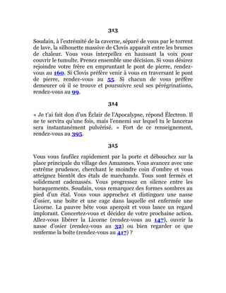 313
Soudain, à l'extrémité de la caverne, séparé de vous par le torrent
de lave, la silhouette massive de Clovis apparaît entre les brumes
de chaleur. Vous vous interpellez en haussant la voix pour
couvrir le tumulte. Prenez ensemble une décision. Si vous désirez
rejoindre votre frère en empruntant le pont de pierre, rendez-
vous au 160. Si Clovis préfère venir à vous en traversant le pont
de pierre, rendez-vous au 55. Si chacun de vous préfère
demeurer où il se trouve et poursuivre seul ses pérégrinations,
rendez-vous au 99.
314
« Je t'ai fait don d'un Éclair de l'Apocalypse, répond Électron. Il
ne te servira qu'une fois, mais l'ennemi sur lequel tu le lanceras
sera instantanément pulvérisé. » Fort de ce renseignement,
rendez-vous au 395.
315
Vous vous faufilez rapidement par la porte et débouchez sur la
place principale du village des Amazones. Vous avancez avec une
extrême prudence, cherchant le moindre coin d'ombre et vous
atteignez bientôt des étals de marchands. Tous sont fermés et
solidement cadenassés. Vous progressez en silence entre les
baraquements. Soudain, vous remarquez des formes sombres au
pied d'un étal. Vous vous approchez et distinguez une nasse
d'osier, une boîte et une cage dans laquelle est enfermée une
Licorne. La pauvre bête vous aperçoit et vous lance un regard
implorant. Concertez-vous et décidez de votre prochaine action.
Allez-vous libérer la Licorne (rendez-vous au 147), ouvrir la
nasse d'osier (rendez-vous au 32) ou bien regarder ce que
renferme la boîte (rendez-vous au 417) ?
 