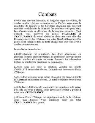 Combats
Il vous sera souvent demandé, au long des pages de ce livre, de
combattre des créatures de toutes sortes. Parfois, vous aurez la
possibilité de recourir à des Sortilèges d'Attaque qui pourront
modifier sensiblement la tournure des combats (voir plus loin).
Les affrontements se déroulent de la manière suivante : Tout
d'abord, vous inscrivez les points d'HABiLETÉ et
d'ENDURANCE de votre adversaire dans une case vide des
Rencontres avec des créatures, sur votre Feuille d'Aventure. Ces
points sont indiqués dans le texte chaque fois que vous avez à
combattre une créature.
Le combat se déroule ainsi :
1. L'affrontement est simultané. Les deux adversaires en
présence frappent en même temps. Le combat est découpé en un
certain nombre d'Assauts au cours desquels les adversaires
tentent de s'infliger le maximum de dommages.
2. Jetez deux dés pour la créature. Ajoutez ses points
d'HABiLETÉ au nombre obtenu. Ce total vous donnera sa Force
d'Attaque.
3. Jetez deux dés pour vous-même et ajoutez vos propres points
CI'HABILETÉ au nombre obtenu. Ce total représente votre Force
d'Attaque.
4. Si la Force d'Attaque de la créature est supérieure à la vôtre,
c'est elle qui vous a blessé. Vous devez alors retirer 2 points à
votre total d'ENDURANCE.
5. Si votre Force d'Attaque est supérieure à celle de la créature,
vous l'avez blessée. Vous diminuez donc son total
d'ENDURANCE de 2 points.
 