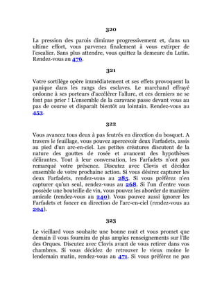 320
La pression des parois diminue progressivement et, dans un
ultime effort, vous parvenez finalement à vous extirper de
l'escalier. Sans plus attendre, vous quittez la demeure du Lutin.
Rendez-vous au 476.
321
Votre sortilège opère immédiatement et ses effets provoquent la
panique dans les rangs des esclaves. Le marchand effrayé
ordonne à ses porteurs d'accélérer l'allure, et ces derniers ne se
font pas prier ! L'ensemble de la caravane passe devant vous au
pas de course et disparaît bientôt au lointain. Rendez-vous au
453.
322
Vous avancez tous deux à pas feutrés en direction du bosquet. A
travers le feuillage, vous pouvez apercevoir deux Farfadets, assis
au pied d'un arc-en-ciel. Les petites créatures discutent de la
nature des gouttes de rosée et avancent des hypothèses
délirantes. Tout à leur conversation, les Farfadets n'ont pas
remarqué votre présence. Discutez avec Clovis et décidez
ensemble de votre prochaine action. Si vous désirez capturer les
deux Farfadets, rendez-vous au 285. Si vous préférez n'en
capturer qu'un seul, rendez-vous au 268. Si l'un d'entre vous
possède une bouteille de vin, vous pouvez les aborder de manière
amicale (rendez-vous au 240). Vous pouvez aussi ignorer les
Farfadets et foncer en direction de l'arc-en-ciel (rendez-vous au
204).
323
Le vieillard vous souhaite une bonne nuit et vous promet que
demain il vous fournira de plus amples renseignements sur l'Ile
des Orques. Discutez avec Clovis avant de vous retirer dans vos
chambres. Si vous décidez de retrouver le vieux moine le
lendemain matin, rendez-vous au 471. Si vous préférez ne pas
 