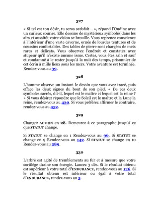 327
« Si tel est ton désir, tu seras satisfait... », répond l'Ondine avec
un curieux sourire. Elle dessine de mystérieux symboles dans les
airs et aussitôt votre vision se brouille. Vous reprenez conscience
à l'intérieur d'une vaste caverne, ornée de lourdes tentures et de
coussins confortables. Des tables de pierre sont chargées de mets
rares et délicats. Vous observez l'endroit et constatez avec
stupeur qu'il n'existe aucune issue. Certes, vous êtes sain et sauf
et condamné à le rester jusqu'à la nuit des temps, prisonnier de
cet écrin à mille lieux sous les mers. Votre aventure est terminée.
Rendez-vous au 39.
328
L'homme observe un instant le dessin que vous avez tracé, puis
efface les deux signes du bout de son pied. « De ces deux
symboles sacrés, dit-il, lequel est le maître et lequel est la reine ?
» Si vous désirez répondre que le Soleil est le maître et la Lune la
reine, rendez-vous au 430. Si vous préférez affirmer le contraire,
rendez-vous au 452.
329
Changez ACTION en 28. Demeurez à ce paragraphe jusqu'à ce
que STATUT change.
Si STATUT se change en 1 Rendez-vous au 96. Si STATUT se
change en 9 Rendez-vous au 142. Si STATUT se change en 10
Rendez-vous au 289.
330
L'arbre est agité de tremblements au fur et à mesure que votre
sortilège draine son énergie. Lancez 3 dés. Si le résultat obtenu
est supérieur à votre total d'ENDURANCE, rendez-vous au 126. Si
le résultat obtenu est inférieur ou égal à votre total
d'ENDURANCE, rendez-vous au 5.
 