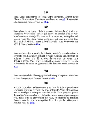 331
Vous vous concentrez et jetez votre sortilège. Tentez votre
Chance. Si vous êtes Chanceux, rendez-vous au 76. Si vous êtes
Malchanceux, rendez-vous au 364.
332
Vous plongez votre regard dans les yeux vides de l'enfant et vous
apercevez votre frère Clovis qui ouvre un panier d'osier. Une
horrible créature en jaillit aussitôt ! Le monstre, mi-reptile, mi-
oiseau, vous fixe d'un regard de braise qui vous pulvérise tous
deux ! L'hallucination cesse et l'enfant de la mort recule vers son
père. Rendez-vous au 496.
333
Vous soulevez le couvercle de la boîte. Aussitôt, une douzaine de
serpents bondissent en sifflant et vous mordent cruellement au
poignet ! Jetez un dé et ôtez le résultat de votre total
d'ENDURANCE. D'un mouvement réflexe, vous retirez votre main
et refermez la boîte en grimaçant de douleur. Rendez-vous au
373.
334
Vous avez soudain l'étrange prémonition que le pont s'écroulera
si vous l'empruntez. Rendez-vous au 313.
335
A votre approche, la chauve-souris se réveille. L'étrange créature
écarquille les yeux et vous fixe avec intensité. Vous êtes aussitôt
pris de vertiges et manquez vous évanouir. Vous perdez 4 points
de MAGIE. Vous reculez en titubant et vous vous éloignez au plus
vite. Sans plus se préoccuper de vous, le monstre se rendort.
Encore sous le choc, vous quittez le jardin par la petite porte.
Rendez-vous au 288.
 